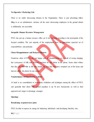 44 | P a g e
No Operative Marketing Unit
There is no viable showcasing division in the Organization. There is just advertising officer
filling in as an administrator, advance all the more showcasing employees in the ground district
is additionally not accessible.
Incapable Human Resource Management
PTCL has put up a human resource office yet it isn't working according to the prerequisite of the
focused condition. The vast majority of the employments have no appropriate expected set of
responsibilities and particular.
Client Disappointment and Delayed Answers
Numerous client of PTCL are not happy with its administrations as a result of wrong charging,
late conveyance of bills and deferred reactions for any blame in the phone. Some client whines
that they got their bills in full sum despite the fact that they have remained out of the home and
had not utilize the phone by any means.
Nonattendance of Organization Culture
At hand is no consolidation or association civilization and techniques among the officer of PTCL
and generally their direct with general populace is up 'til now bureaucratic as well as their
approach isn't target or advantage arranged.
Openings
Broadening responsiveness price
PTCL be able to express its energy for indicating individuals and developing literality rate..
 