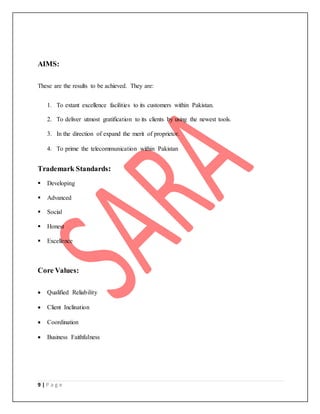 9 | P a g e
AIMS:
These are the results to be achieved. They are:
1. To extant excellence facilities to its customers within Pakistan.
2. To deliver utmost gratification to its clients by using the newest tools.
3. In the direction of expand the merit of proprietor.
4. To prime the telecommunication within Pakistan
Trademark Standards:
 Developing
 Advanced
 Social
 Honest
 Excellence
Core Values:
 Qualified Reliability
 Client Inclination
 Coordination
 Business Faithfulness
 