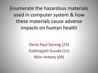 Enumerate the hazardous materials
used in computer system & how
these materials cause adverse
impacts on human health
Denis Paul Soreng (23)
Subhrajyoti Gouda (11)
Nitin Antony (09)
 