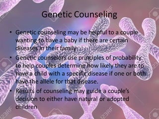 Genetic Counseling
• Genetic counseling may be helpful to a couple
wanting to have a baby if there are certain
diseases in their family
• Genetic counselors use principles of probability
to help couples determine how likely they are to
have a child with a specific disease if one or both
have the allele for that disease.
• Results of counseling may guide a couple’s
decision to either have natural or adopted
children
 
