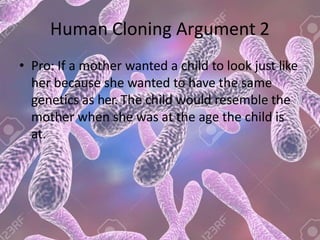 Human Cloning Argument 2
• Pro: If a mother wanted a child to look just like
her because she wanted to have the same
genetics as her. The child would resemble the
mother when she was at the age the child is
at.
 