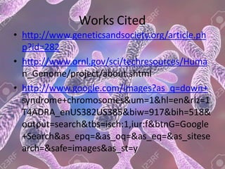 Works Cited
• http://www.geneticsandsociety.org/article.ph
p?id=282
• http://www.ornl.gov/sci/techresources/Huma
n_Genome/project/about.shtml
• http://www.google.com/images?as_q=down+
syndrome+chromosomes&um=1&hl=en&rlz=1
T4ADRA_enUS382US385&biw=917&bih=518&
output=search&tbs=isch:1,iur:f&btnG=Google
+Search&as_epq=&as_oq=&as_eq=&as_sitese
arch=&safe=images&as_st=y
 
