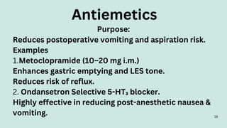16
Purpose:
Reduces postoperative vomiting and aspiration risk.
Examples
1.Metoclopramide (10–20 mg i.m.)
Enhances gastric emptying and LES tone.
Reduces risk of reflux.
2. Ondansetron Selective 5-HT₃ blocker.
Highly effective in reducing post-anesthetic nausea &
vomiting.
Antiemetics
 
