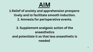 AIM
1.Relief of anxiety and apprehension preopera-
tively and to facilitate smooth induction.
2. Amnesia for perioperative events.
3. Supplement analgesic action of the
anaesthetics
and potentiate it so that less anaesthetic is
needed
4
 