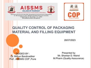 QUALITY CONTROL OF PACKAGING
MATERIAL AND FILLING EQUIPMENT
GUIDED BY :
Dr. Mithun Bandivadiker
Prof . AISSMS COP ,Pune
Presented by
Mr. Shankar D. Maind
M.Pharm (Quality Asssurance)
28/07/2023
1
 