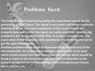 Problems faced
The main problem faced during doing this experiment would be the
processing of EMG signal. The signal is very weak and hence maximum
distortions occur. The input impedance of the circuit should be
properly balanced so that the signal can easily amplified. Another big
problem is the design of the EMG filter. It is also a tiresome job. The
exact value of the resistance and capacitance should be figured out to
get the exact EMG signal.
Another problem which could be faced would be the function of the
microcontroller. An frequency to voltage converter has to be used
which would convert the EMG frequency into voltage which would be
faced as input to the microcontroller. Any kind of distortion in the
process would lead to malfunctioning of the microprocessor hence,
the prosthetic arm.
 