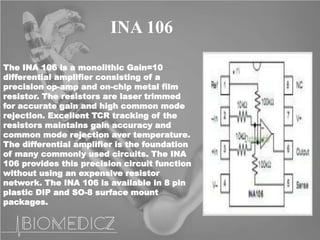 INA 106
The INA 106 is a monolithic Gain=10
differential amplifier consisting of a
precision op-amp and on-chip metal film
resistor. The resistors are laser trimmed
for accurate gain and high common mode
rejection. Excellent TCR tracking of the
resistors maintains gain accuracy and
common mode rejection aver temperature.
The differential amplifier is the foundation
of many commonly used circuits. The INA
106 provides this precision circuit function
without using an expensive resistor
network. The INA 106 is available in 8 pin
plastic DIP and SO-8 surface mount
packages.
 