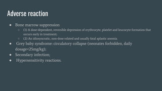 Adverse reaction
● Bone marrow suppression
○ (1) A dose-dependent, reversible depression of erythrocyte, platelet and leucocyte formation that
occurs early in treatment;
○ (2) An idiosyncratic, non-dose related and usually fatal aplastic anemia.
● Grey baby syndrome: circulatory collapse (neonates forbidden, daily
dosage<25mg/kg);
● Secondary infection;
● Hypersensitivity reactions.
 