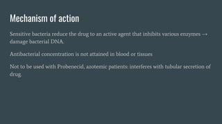 Mechanism of action
Sensitive bacteria reduce the drug to an active agent that inhibits various enzymes →
damage bacterial DNA.
Antibacterial concentration is not attained in blood or tissues
Not to be used with Probenecid, azotemic patients: interferes with tubular secretion of
drug.
 