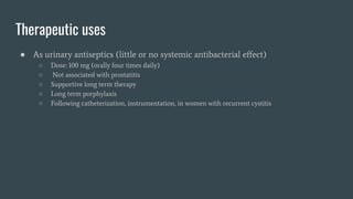 Therapeutic uses
● As urinary antiseptics (little or no systemic antibacterial effect)
○ Dose: 100 mg (orally four times daily)
○ Not associated with prostatitis
○ Supportive long term therapy
○ Long term porphylaxis
○ Following catheterization, instrumentation, in women with recurrent cystitis
 