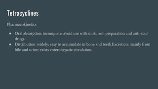 Tetracyclines
Pharmacokinetics
● Oral absorption: incomplete; avoid use with milk, iron preparation and anti-acid
drugs.
● Distribution: widely; easy to accumulate in bone and teeth.Excretion: mainly from
bile and urine; exists enterohepatic circulation.
 