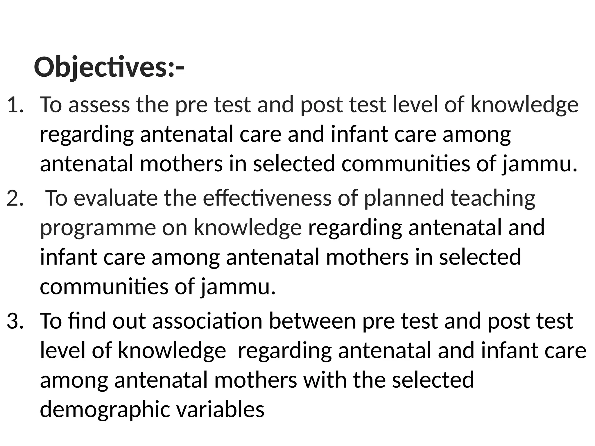 Objectives:-
1. To assess the pre test and post test level of knowledge
regarding antenatal care and infant care among
antenatal mothers in selected communities of jammu.
2. To evaluate the effectiveness of planned teaching
programme on knowledge regarding antenatal and
infant care among antenatal mothers in selected
communities of jammu.
3. To find out association between pre test and post test
level of knowledge regarding antenatal and infant care
among antenatal mothers with the selected
demographic variables
 
