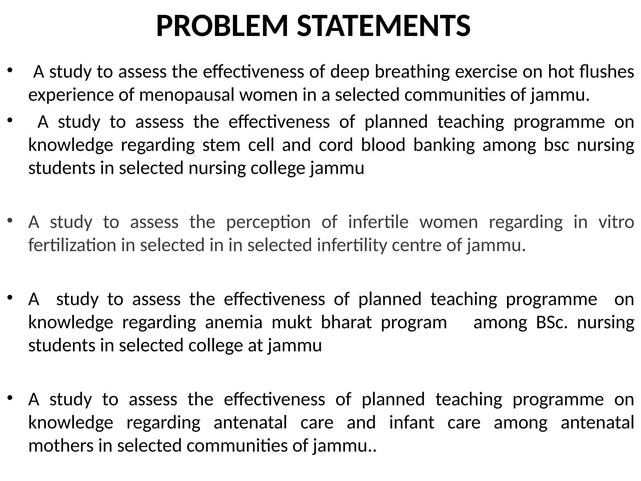 PROBLEM STATEMENTS
• A study to assess the effectiveness of deep breathing exercise on hot flushes
experience of menopausal women in a selected communities of jammu.
• A study to assess the effectiveness of planned teaching programme on
knowledge regarding stem cell and cord blood banking among bsc nursing
students in selected nursing college jammu
• A study to assess the perception of infertile women regarding in vitro
fertilization in selected in in selected infertility centre of jammu.
• A study to assess the effectiveness of planned teaching programme on
knowledge regarding anemia mukt bharat program among BSc. nursing
students in selected college at jammu
• A study to assess the effectiveness of planned teaching programme on
knowledge regarding antenatal care and infant care among antenatal
mothers in selected communities of jammu..
 