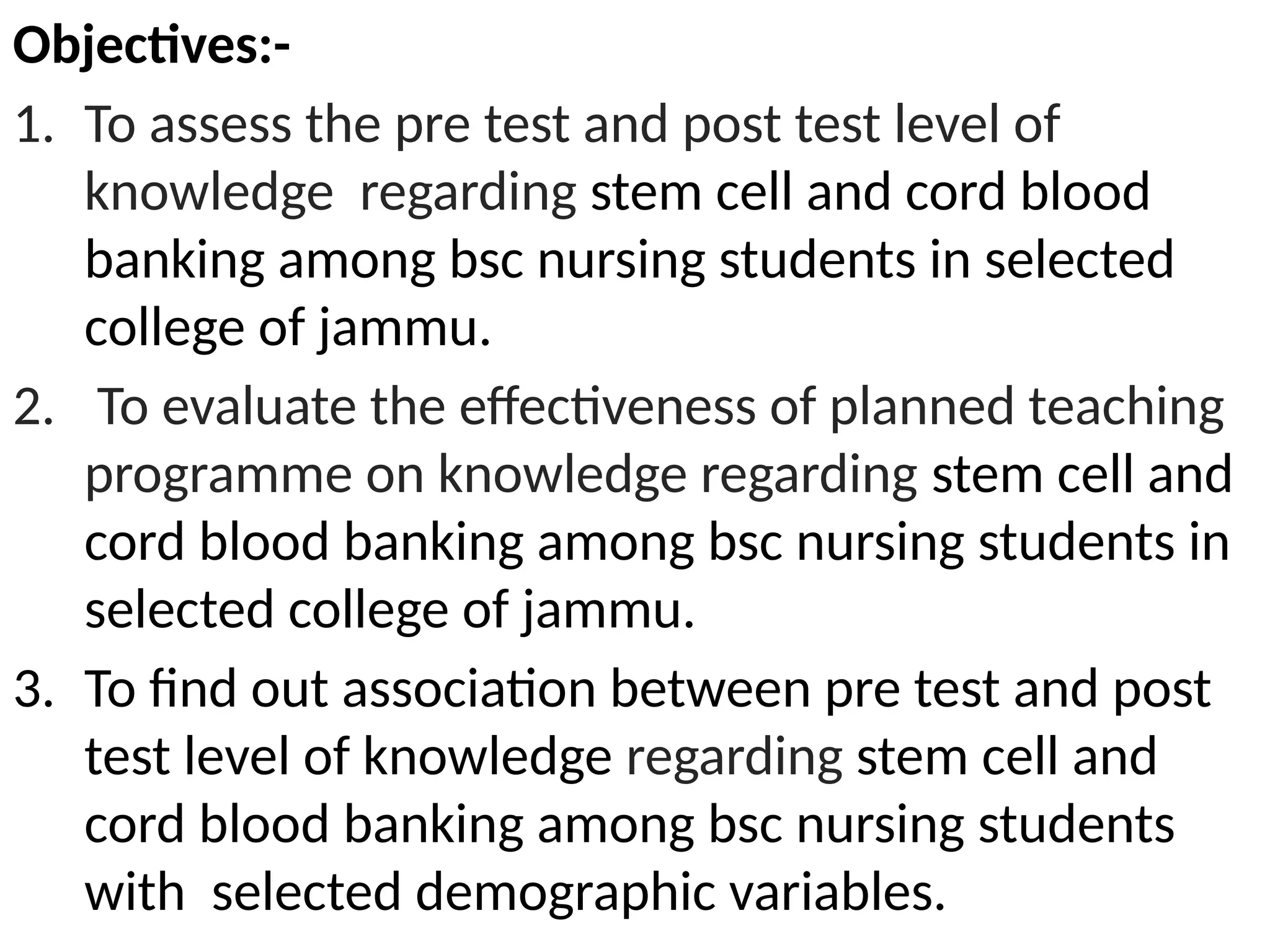 Objectives:-
1. To assess the pre test and post test level of
knowledge regarding stem cell and cord blood
banking among bsc nursing students in selected
college of jammu.
2. To evaluate the effectiveness of planned teaching
programme on knowledge regarding stem cell and
cord blood banking among bsc nursing students in
selected college of jammu.
3. To find out association between pre test and post
test level of knowledge regarding stem cell and
cord blood banking among bsc nursing students
with selected demographic variables.
 