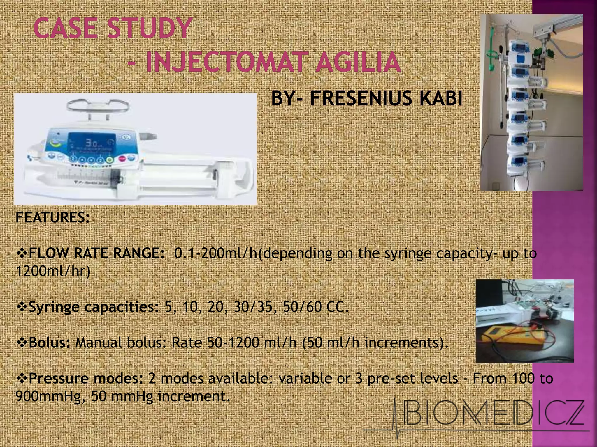 FEATURES:
FLOW RATE RANGE: 0.1-200ml/h(depending on the syringe capacity- up to
1200ml/hr)
Syringe capacities: 5, 10, 20, 30/35, 50/60 CC.
Bolus: Manual bolus: Rate 50-1200 ml/h (50 ml/h increments).
Pressure modes: 2 modes available: variable or 3 pre-set levels - From 100 to
900mmHg, 50 mmHg increment.
 