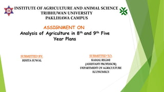 INSTITUTE OF AGRICULTURE AND ANIMAL SCIENCE
TRIBHUWAN UNIVERSITY
PAKLIHAWA CAMPUS
ASSIGNMENT ON
Analysis of Agriculture in 8th and 9th Five
Year Plans
SUBMITTED BY:
BINITA SUWAL
SUBMITTED TO:
KAMAL REGMI
(ASSISTANT PROFESSOR)
DEPARTMENT OF AGRICULTURE
ECONOMICS
 