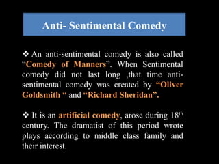 Anti- Sentimental Comedy 
 An anti-sentimental comedy is also called 
“Comedy of Manners”. When Sentimental 
comedy did not last long ,that time anti-sentimental 
comedy was created by “Oliver 
Goldsmith “ and “Richard Sheridan”. 
 It is an artificial comedy, arose during 18th 
century. The dramatist of this period wrote 
plays according to middle class family and 
their interest. 
 