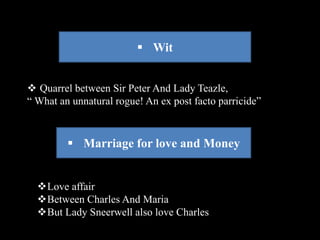  Wit 
 Quarrel between Sir Peter And Lady Teazle, 
“ What an unnatural rogue! An ex post facto parricide” 
 Marriage for love and Money 
Love affair 
Between Charles And Maria 
But Lady Sneerwell also love Charles 
 