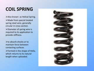 COIL SPRING
Also known as Helical Spring.
Made from special treated
spring steel wire, generally
circular in cross section.
Diameter of spring wire is
required to its application to
provide stiffness.
to absorb shocks or to
maintain force between
contacting surfaces
Formed in the shape of Helix,
which returns to its natural
length when uploaded.
 