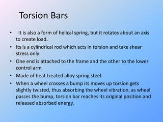 Torsion Bars
• It is also a form of helical spring, but it rotates about an axis
to create load.
• Its is a cylindrical rod which acts in torsion and take shear
stress only
• One end is attached to the frame and the other to the lower
control arm
• Made of heat treated alloy spring steel.
• When a wheel crosses a bump its moves up torsion gets
slightly twisted, thus absorbing the wheel vibration, as wheel
passes the bump, torsion bar reaches its original position and
released absorbed energy.
 
