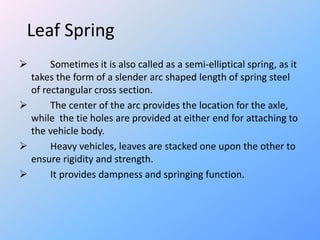 Leaf Spring
 Sometimes it is also called as a semi-elliptical spring, as it
takes the form of a slender arc shaped length of spring steel
of rectangular cross section.
 The center of the arc provides the location for the axle,
while the tie holes are provided at either end for attaching to
the vehicle body.
 Heavy vehicles, leaves are stacked one upon the other to
ensure rigidity and strength.
 It provides dampness and springing function.
 