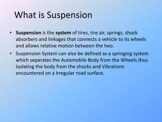 What is Suspension
• Suspension is the system of tires, tire air, springs, shock
absorbers and linkages that connects a vehicle to its wheels
and allows relative motion between the two.
• Suspension System can also be defined as a springing system
which separates the Automobile Body from the Wheels thus
Isolating the body from the shocks and Vibrations
encountered on a Irregular road surface.
 