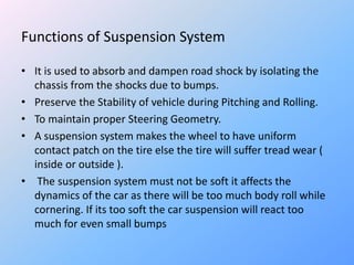 Functions of Suspension System
• It is used to absorb and dampen road shock by isolating the
chassis from the shocks due to bumps.
• Preserve the Stability of vehicle during Pitching and Rolling.
• To maintain proper Steering Geometry.
• A suspension system makes the wheel to have uniform
contact patch on the tire else the tire will suffer tread wear (
inside or outside ).
• The suspension system must not be soft it affects the
dynamics of the car as there will be too much body roll while
cornering. If its too soft the car suspension will react too
much for even small bumps
 