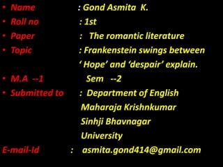 • Name : Gond Asmita K.
• Roll no : 1st
• Paper : The romantic literature
• Topic : Frankenstein swings between
‘ Hope’ and ‘despair’ explain.
• M.A --1 Sem --2
• Submitted to : Department of English
Maharaja Krishnkumar
Sinhji Bhavnagar
University
E-mail-Id : asmita.gond414@gmail.com
 