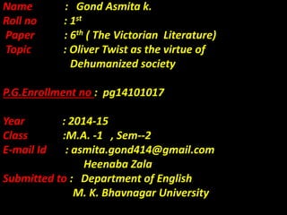 Name : Gond Asmita k.
Roll no : 1st
Paper : 6th ( The Victorian Literature)
Topic : Oliver Twist as the virtue of
Dehumanized society
P.G.Enrollment no : pg14101017
Year : 2014-15
Class :M.A. -1 , Sem--2
E-mail Id : asmita.gond414@gmail.com
Heenaba Zala
Submitted to : Department of English
M. K. Bhavnagar University
 