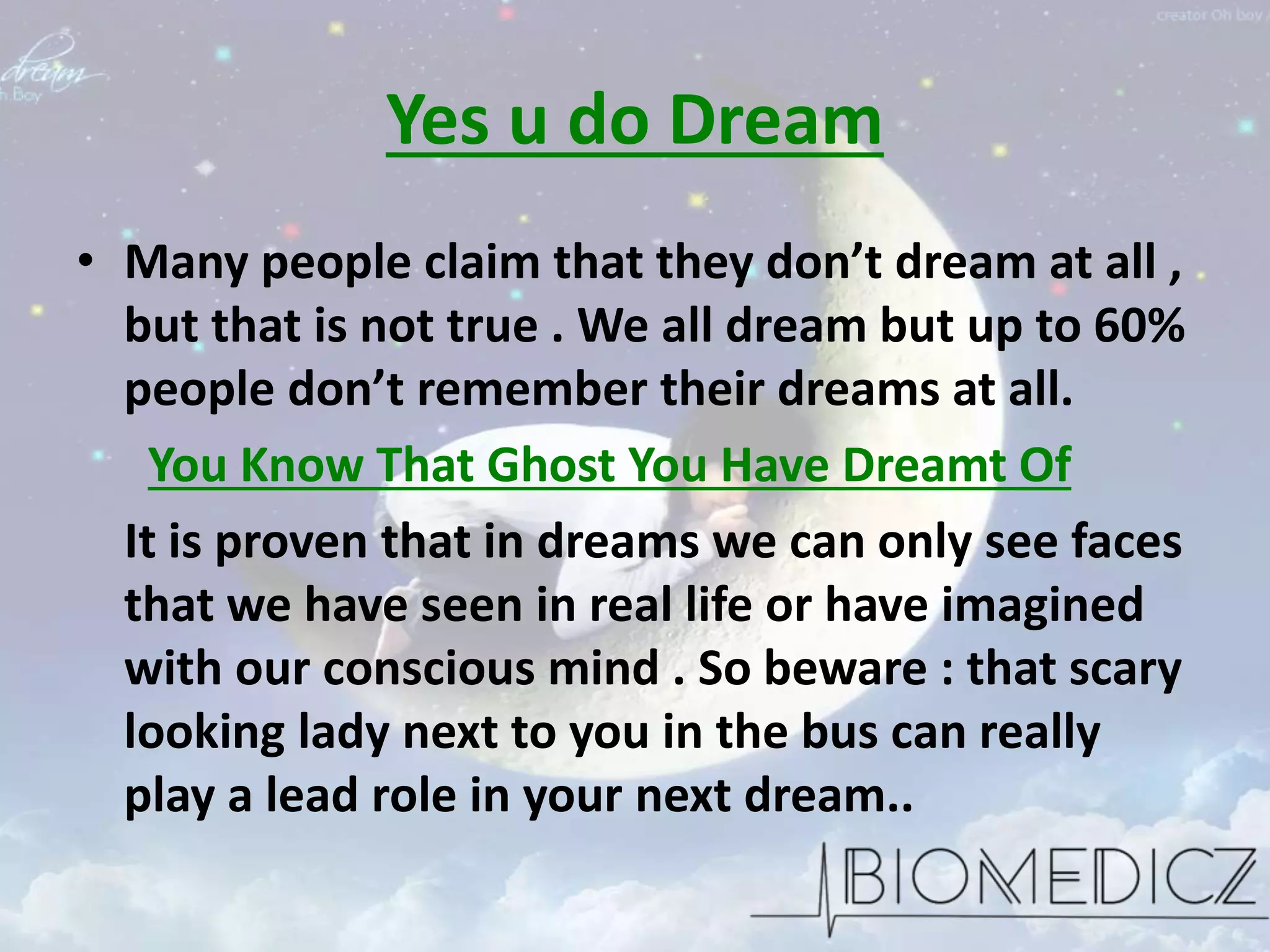 Yes u do Dream
• Many people claim that they don’t dream at all ,
but that is not true . We all dream but up to 60%
people don’t remember their dreams at all.
You Know That Ghost You Have Dreamt Of
It is proven that in dreams we can only see faces
that we have seen in real life or have imagined
with our conscious mind . So beware : that scary
looking lady next to you in the bus can really
play a lead role in your next dream..
 