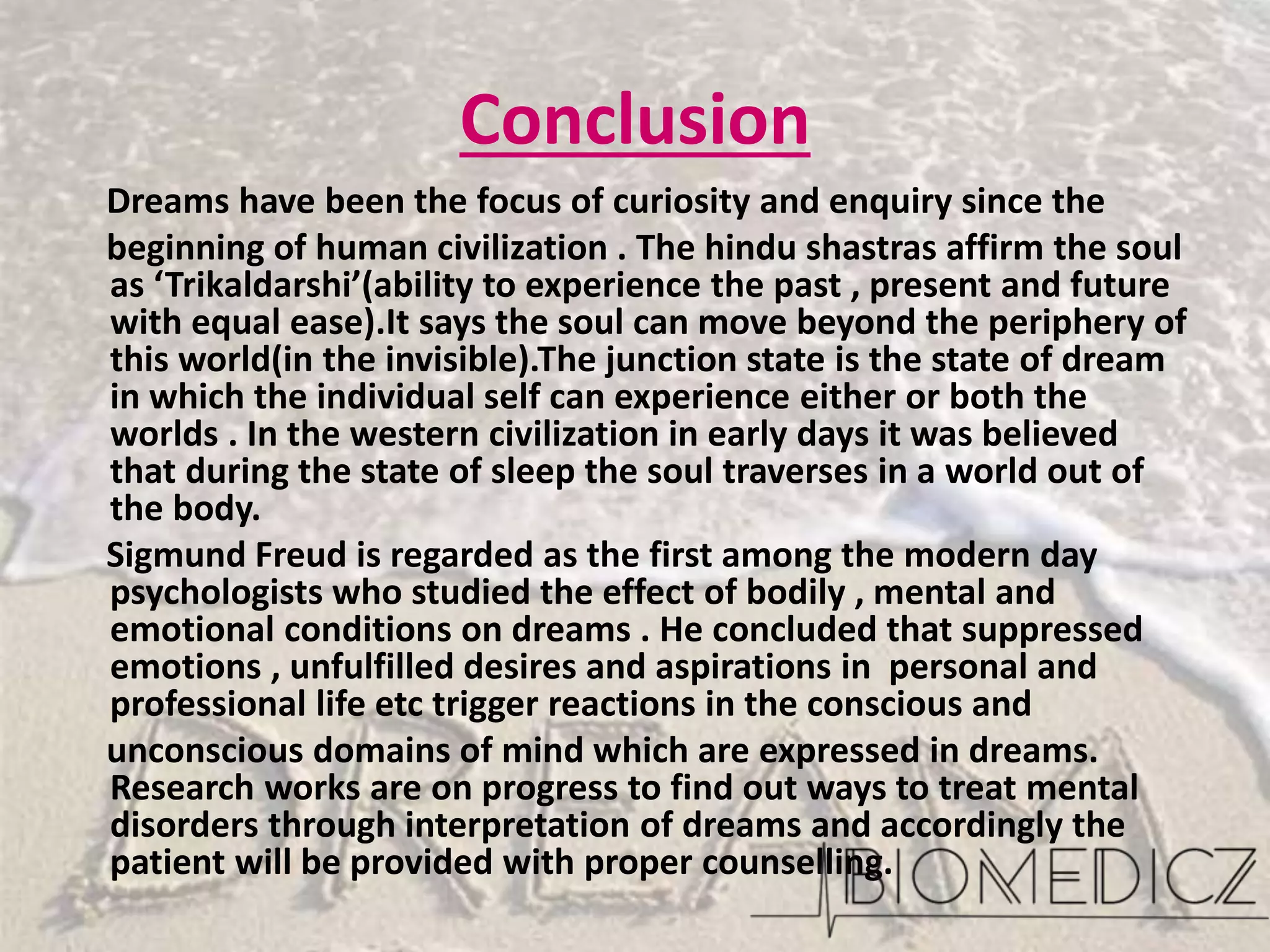 Conclusion
Dreams have been the focus of curiosity and enquiry since the
beginning of human civilization . The hindu shastras affirm the soul
as ‘Trikaldarshi’(ability to experience the past , present and future
with equal ease).It says the soul can move beyond the periphery of
this world(in the invisible).The junction state is the state of dream
in which the individual self can experience either or both the
worlds . In the western civilization in early days it was believed
that during the state of sleep the soul traverses in a world out of
the body.
Sigmund Freud is regarded as the first among the modern day
psychologists who studied the effect of bodily , mental and
emotional conditions on dreams . He concluded that suppressed
emotions , unfulfilled desires and aspirations in personal and
professional life etc trigger reactions in the conscious and
unconscious domains of mind which are expressed in dreams.
Research works are on progress to find out ways to treat mental
disorders through interpretation of dreams and accordingly the
patient will be provided with proper counselling.
 