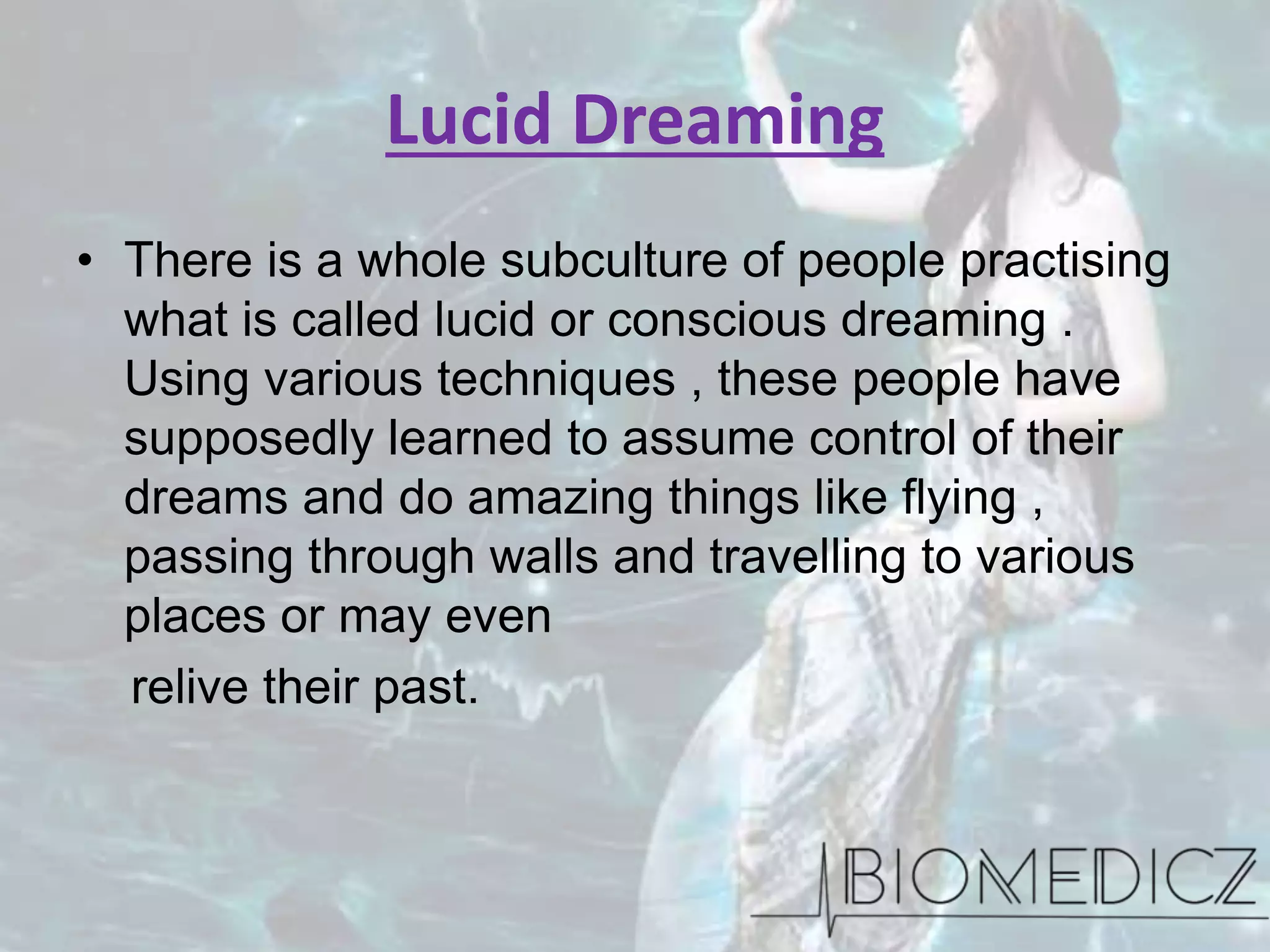 Lucid Dreaming
• There is a whole subculture of people practising
what is called lucid or conscious dreaming .
Using various techniques , these people have
supposedly learned to assume control of their
dreams and do amazing things like flying ,
passing through walls and travelling to various
places or may even
relive their past.
 