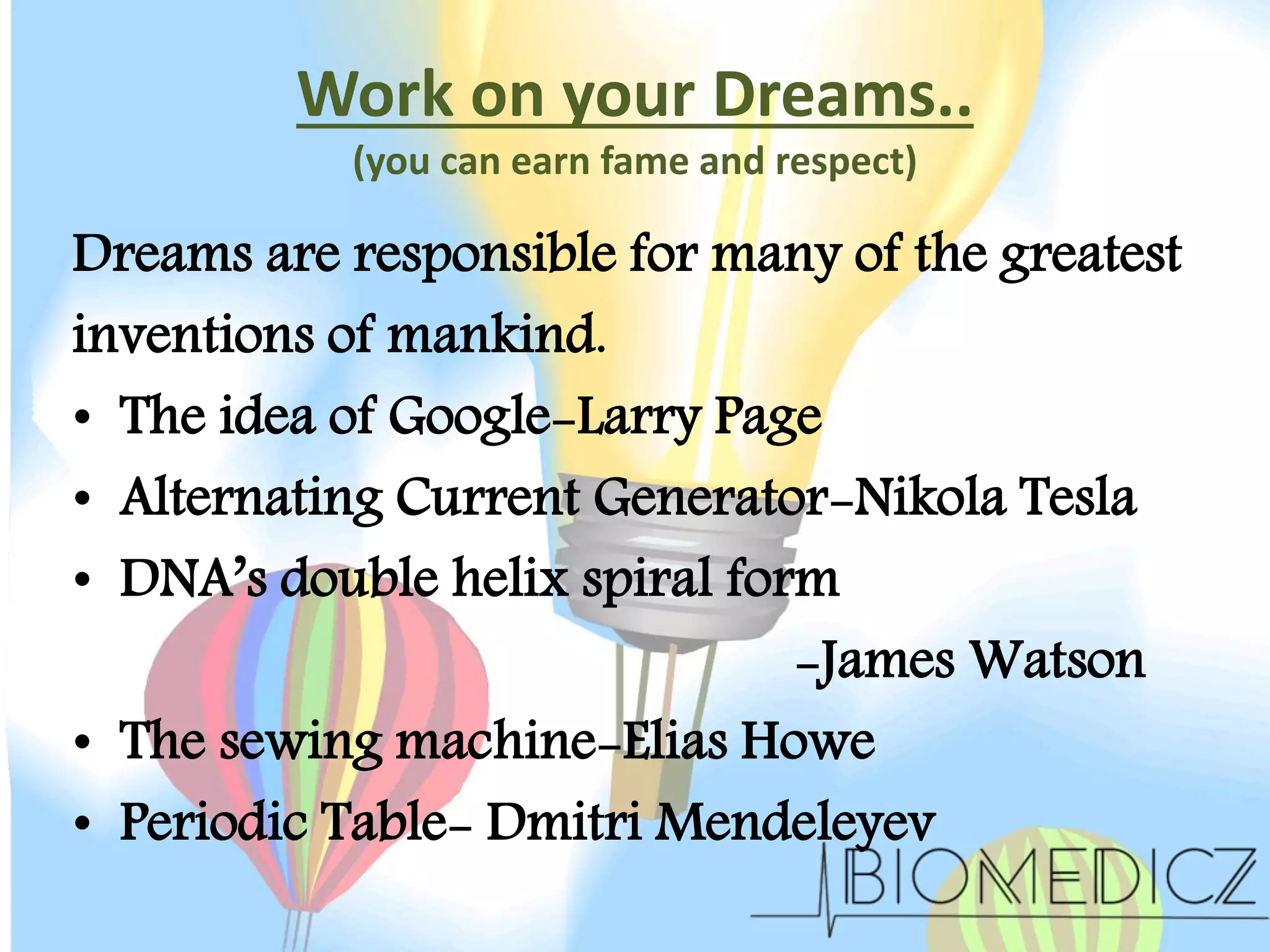 Work on your Dreams..
(you can earn fame and respect)
Dreams are responsible for many of the greatest
inventions of mankind.
• The idea of Google-Larry Page
• Alternating Current Generator-Nikola Tesla
• DNA’s double helix spiral form
-James Watson
• The sewing machine-Elias Howe
• Periodic Table- Dmitri Mendeleyev
 