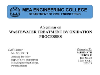 A Seminar on
WASTEWATER TREATMENT BY OXIDATION
PROCESSES
Presented By
FATHIMATH
LUBNA K
Roll No. 20
Class: S7CE1
2022-23
Staff Advisor
Mr. NOUFAL T
Assistant Professor
Dept. of Civil Engineering
MEA Engineering College,
Perinthalmanna
MEA ENGINEERING COLLEGE
DEPARTMENT OF CIVIL ENGINEERING
 