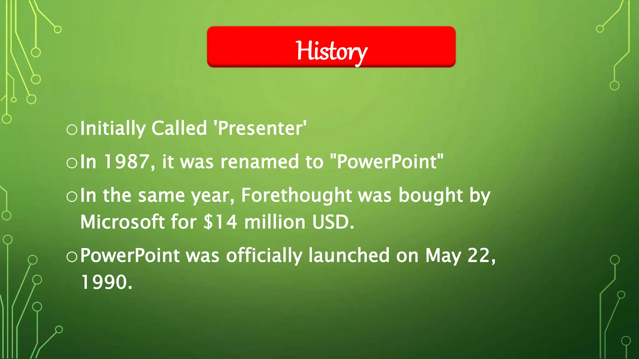 oInitially Called 'Presenter'
oIn 1987, it was renamed to "PowerPoint"
oIn the same year, Forethought was bought by
Microsoft for $14 million USD.
oPowerPoint was officially launched on May 22,
1990.
History
 
