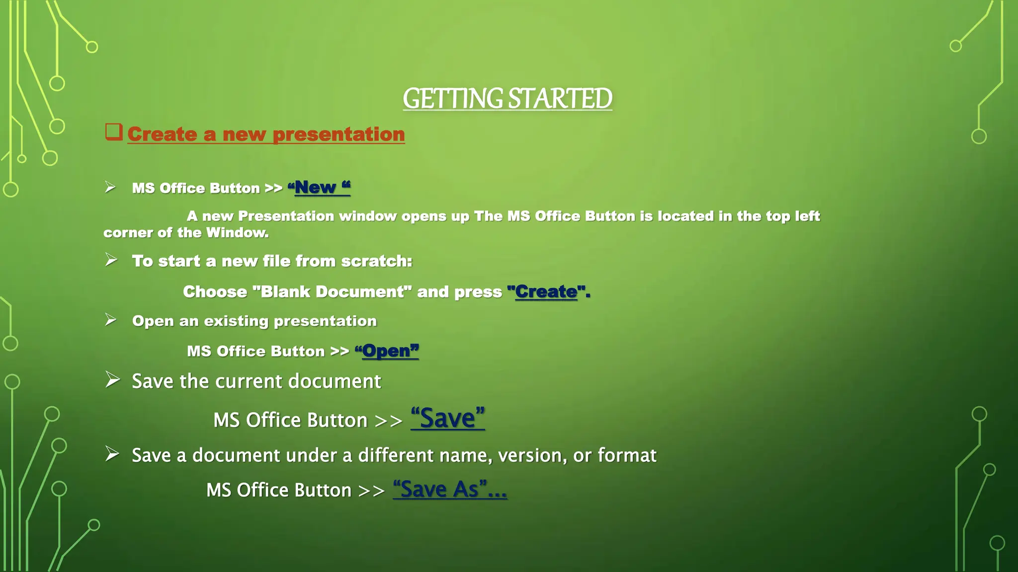 GETTING STARTED
Create a new presentation
 MS Office Button >> “New “
A new Presentation window opens up The MS Office Button is located in the top left
corner of the Window.
 To start a new file from scratch:
Choose "Blank Document" and press "Create".
 Open an existing presentation
MS Office Button >> “Open”
 Save the current document
MS Office Button >> “Save”
 Save a document under a different name, version, or format
MS Office Button >> “Save As”...
 