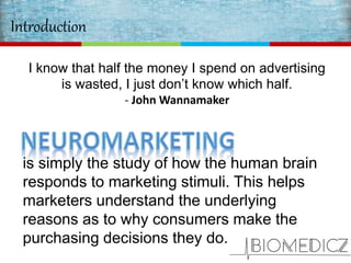 Introduction
I know that half the money I spend on advertising
is wasted, I just don’t know which half.
- John Wannamaker
is simply the study of how the human brain
responds to marketing stimuli. This helps
marketers understand the underlying
reasons as to why consumers make the
purchasing decisions they do.
 