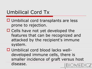 Umbilical Cord Tx
 Umbilical cord transplants are less
prone to rejection.
 Cells have not yet developed the
features that can be recognized and
attacked by the recipient's immune
system.
 Umbilical cord blood lacks well-
developed immune cells, there is
smaller incidence of graft versus host
disease.
 