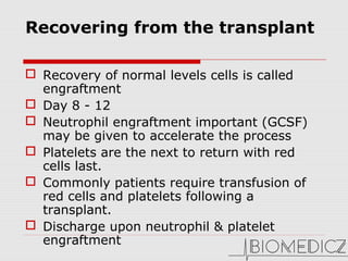 Recovering from the transplant 
 Recovery of normal levels cells is called 
engraftment
 Day 8 - 12 
 Neutrophil engraftment important (GCSF) 
may be given to accelerate the process
 Platelets are the next to return with red 
cells last.
 Commonly patients require transfusion of 
red cells and platelets following a 
transplant.
 Discharge upon neutrophil & platelet 
engraftment
 