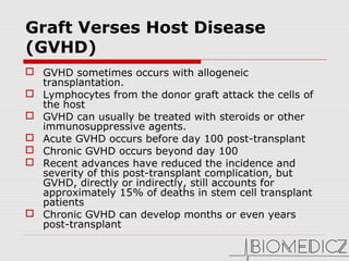 Graft Verses Host Disease
(GVHD) 
 GVHD sometimes occurs with allogeneic 
transplantation. 
 Lymphocytes from the donor graft attack the cells of 
the host
 GVHD can usually be treated with steroids or other 
immunosuppressive agents. 
 Acute GVHD occurs before day 100 post-transplant 
 Chronic GVHD occurs beyond day 100 
 Recent advances have reduced the incidence and 
severity of this post-transplant complication, but 
GVHD, directly or indirectly, still accounts for 
approximately 15% of deaths in stem cell transplant 
patients
 Chronic GVHD can develop months or even years 
post-transplant
 