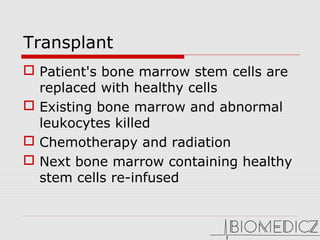 Transplant
 Patient's bone marrow stem cells are
replaced with healthy cells
 Existing bone marrow and abnormal
leukocytes killed
 Chemotherapy and radiation
 Next bone marrow containing healthy
stem cells re-infused
 