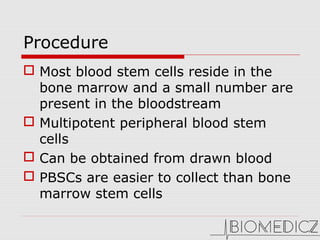 Procedure
 Most blood stem cells reside in the
bone marrow and a small number are
present in the bloodstream
 Multipotent peripheral blood stem
cells
 Can be obtained from drawn blood
 PBSCs are easier to collect than bone
marrow stem cells
 