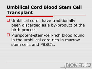 Umbilical Cord Blood Stem Cell
Transplant
 Umbilical cords have traditionally
been discarded as a by-product of the
birth process.
 Pluripotent-stem-cell-rich blood found
in the umbilical cord rich in marrow
stem cells and PBSC’s.
 