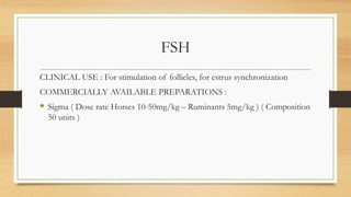 FSH
CLINICAL USE : For stimulation of follicles, for estrus synchronization
COMMERCIALLY AVAILABLE PREPARATIONS :
 Sigma ( Dose rate Horses 10-50mg/kg – Ruminants 5mg/kg ) ( Composition
50 units )
 