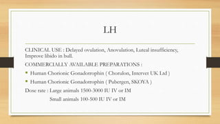 LH
CLINICAL USE : Delayed ovulation, Anovulation, Luteal insufficiency,
Improve libido in bull.
COMMERCIALLY AVAILABLE PREPARATIONS :
 Human Chorionic Gonadotrophin ( Chorulon, Intervet UK Ltd )
 Human Chorionic Gonadotrophin ( Pubergen, SKOYA )
Dose rate : Large animals 1500-3000 IU IV or IM
Small animals 100-500 IU IV or IM
 