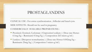 PROSTAGLANDINS
CLINICAL USE : For estrus synchronization , follicular and luteal cysts.
SIDE EFFECTS : Should not be used in pregnancy.
COMMERCIALLY AVAILABLE PREPARATIONS :
 Prostinol, Clostinol, Cyclomate ( Cloprostinol sodium ) ( Dose rate Horses
0.1mg/kg – Ruminants 0.5mg/kg ) ( Composition 263 micro-g/ml )
 Lutalyse ( Dinoprost tromethamine ) ( Dose rate Horses 0.002mg/kg –
Ruminants 25mg/kg ) ( Composition 5 micro-g/ml )
 