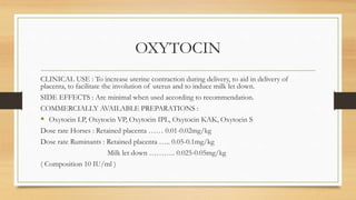 OXYTOCIN
CLINICAL USE : To increase uterine contraction during delivery, to aid in delivery of
placenta, to facilitate the involution of uterus and to induce milk let down.
SIDE EFFECTS : Are minimal when used according to recommendation.
COMMERCIALLY AVAILABLE PREPARATIONS :
 Oxytocin LP, Oxytocin VP, Oxytocin IPL, Oxytocin KAK, Oxytocin S
Dose rate Horses : Retained placenta …… 0.01-0.02mg/kg
Dose rate Ruminants : Retained placenta ….. 0.05-0.1mg/kg
Milk let down ……….. 0.025-0.05mg/kg
( Composition 10 IU/ml )
 