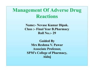 Management Of Adverse Drug
Reactions
Name:- Nevase Kumar Dipak.
Class :- Final Year B.Pharmacy
Roll No.:- 29
Guided By
Mrs Reshma V. Pawar
Associate Professor,
SPM’s College of Pharmacy,
Akluj
 