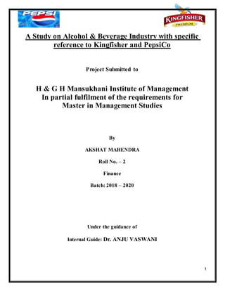 1
A Study on Alcohol & Beverage Industry with specific
reference to Kingfisher and PepsiCo
Project Submitted to
H & G H Mansukhani Institute of Management
In partial fulfilment of the requirements for
Master in Management Studies
By
AKSHAT MAHENDRA
Roll No. – 2
Finance
Batch: 2018 – 2020
Under the guidance of
Internal Guide: Dr. ANJU VASWANI
 
