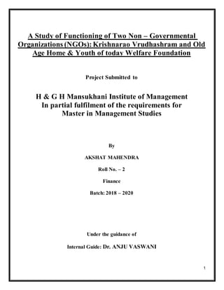 1
A Study of Functioning of Two Non – Governmental
Organizations (NGOs):Krishnarao Vrudhashram and Old
Age Home & Youth of today Welfare Foundation
Project Submitted to
H & G H Mansukhani Institute of Management
In partial fulfilment of the requirements for
Master in Management Studies
By
AKSHAT MAHENDRA
Roll No. – 2
Finance
Batch: 2018 – 2020
Under the guidance of
Internal Guide: Dr. ANJU VASWANI
 